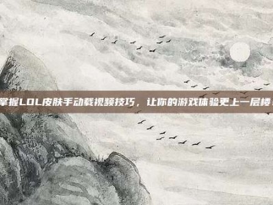 掌握LOL皮肤手动载视频技巧，让你的游戏体验更上一层楼！