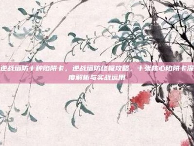 逆战塔防十种陷阱卡，逆战塔防终极攻略，十张核心陷阱卡深度解析与实战运用