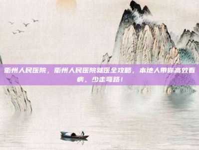 衢州人民医院，衢州人民医院就医全攻略，本地人带你高效看病，少走弯路！