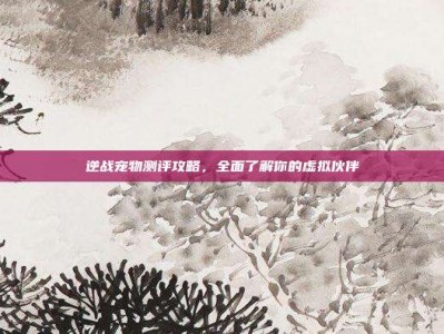 逆战宠物测评攻略，全面了解你的虚拟伙伴