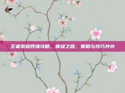 王者荣耀四强攻略，晋级之路，策略与技巧并存