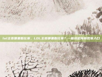 lol主页哪里看比赛，LOL主页哪里看比赛？一篇搞定所有观赛入口
