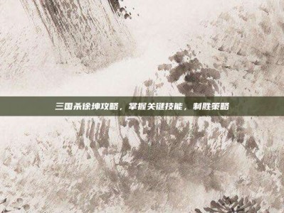 三国杀徐坤攻略，掌握关键技能，制胜策略