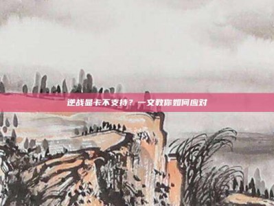 逆战显卡不支持？一文教你如何应对