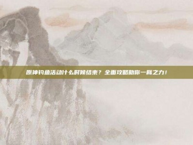 原神钓鱼活动什么时候结束？全面攻略助你一臂之力！