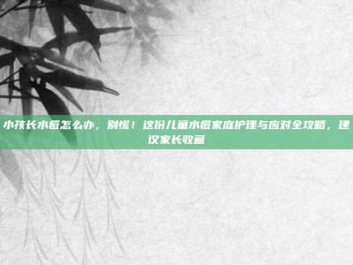小孩长水痘怎么办，别慌！这份儿童水痘家庭护理与应对全攻略，建议家长收藏