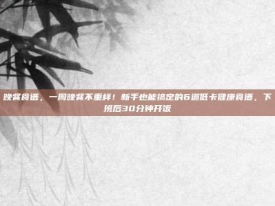晚餐食谱，一周晚餐不重样！新手也能搞定的6道低卡健康食谱，下班后30分钟开饭