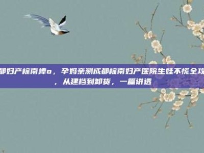 成都妇产棕南棒o，孕妈亲测成都棕南妇产医院生娃不慌全攻略，从建档到卸货，一篇讲透