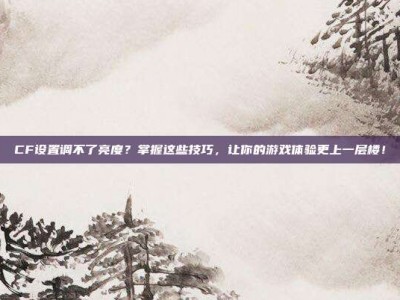 CF设置调不了亮度？掌握这些技巧，让你的游戏体验更上一层楼！