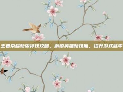 王者荣耀新版神技攻略，解锁英雄新技能，提升游戏胜率