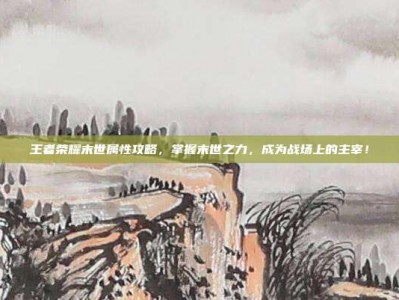 王者荣耀末世属性攻略，掌握末世之力，成为战场上的主宰！