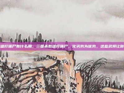 三国杀群雄打僵尸有什么用，三国杀群雄打僵尸，化劣势为优势，这些武将让你轻松通关