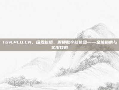 TGA.PLU.CN，探索秘境，解锁数字新体验——全能指南与实用攻略