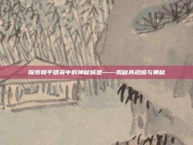 探索和平精英中的神秘城堡——揭秘其规模与奥秘