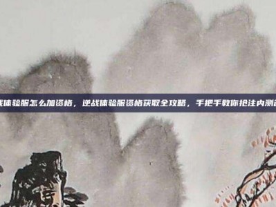 逆战体验服怎么加资格，逆战体验服资格获取全攻略，手把手教你抢注内测名额