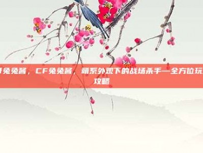 cf兔兔酱，CF兔兔酱，萌系外观下的战场杀手—全方位玩法攻略