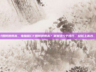 电脑版cf如何跳得高，电脑版CF如何跳得高？掌握这5个技巧，轻松上高台、抢点位！