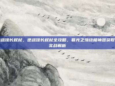 逆战馆长权杖，逆战馆长权杖全攻略，暮光之境终极神器获取与实战解析