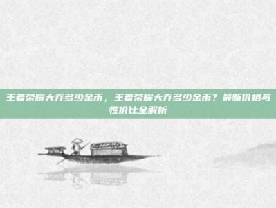王者荣耀大乔多少金币，王者荣耀大乔多少金币？最新价格与性价比全解析