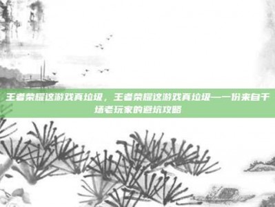 王者荣耀这游戏真垃圾，王者荣耀这游戏真垃圾—一份来自千场老玩家的避坑攻略