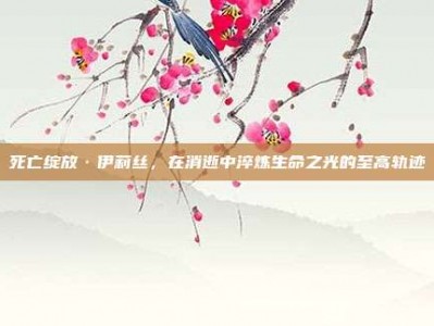 死亡绽放·伊莉丝，在消逝中淬炼生命之光的至高轨迹