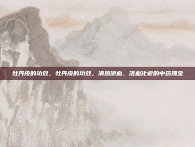 牡丹皮的功效，牡丹皮的功效，清热凉血，活血化瘀的中药瑰宝