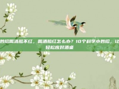小妙招喝酒脸不红，喝酒脸红怎么办？10个科学小妙招，让你轻松应对酒桌