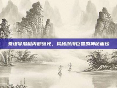 泰坦号潜艇内部曝光，揭秘深海巨兽的神秘面纱