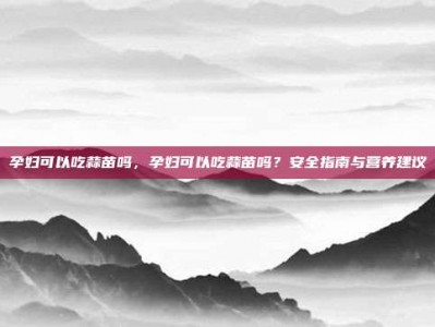 孕妇可以吃蒜苗吗，孕妇可以吃蒜苗吗？安全指南与营养建议