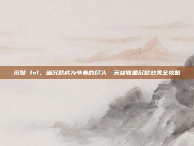 沉默 lol，当沉默成为节奏的尽头—英雄联盟沉默效果全攻略