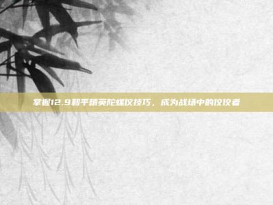 掌握12.9和平精英陀螺仪技巧，成为战场中的佼佼者