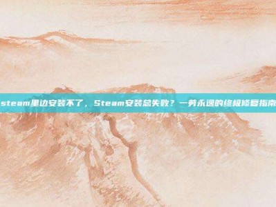 steam里边安装不了，Steam安装总失败？一劳永逸的终极修复指南