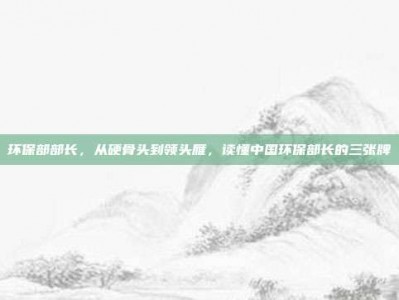 环保部部长，从硬骨头到领头雁，读懂中国环保部长的三张牌