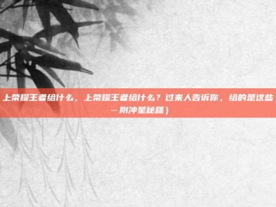 上荣耀王者给什么，上荣耀王者给什么？过来人告诉你，给的是这些…附冲星秘籍）