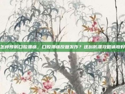 怎样预防口腔溃疡，口腔溃疡反复发作？这份防溃攻略请收好