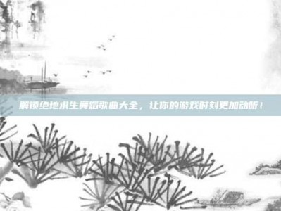 解锁绝地求生舞蹈歌曲大全，让你的游戏时刻更加动听！