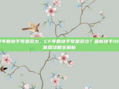 cf年鹏快手号是多少，CF年鹏快手号是多少？最新快手ID及直播攻略全解析