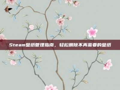 Steam壁纸管理指南，轻松删除不再需要的壁纸