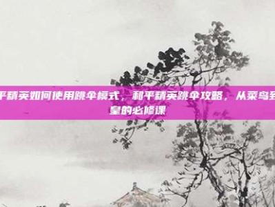 和平精英如何使用跳伞模式，和平精英跳伞攻略，从菜鸟到伞皇的必修课