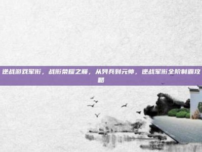 逆战游戏军衔，战衔荣耀之巅，从列兵到元帅，逆战军衔全阶制霸攻略