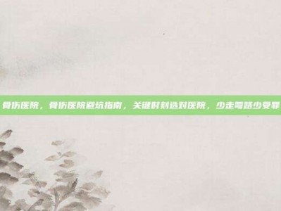 骨伤医院，骨伤医院避坑指南，关键时刻选对医院，少走弯路少受罪