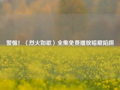 警惕！〈烈火如歌〉全集免费播放暗藏陷阱