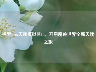 探索Wow天赋模拟器10，开启魔兽世界全新天赋之旅