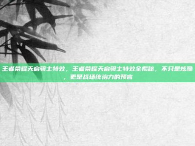 王者荣耀天启骑士特效，王者荣耀天启骑士特效全揭秘，不只是炫酷，更是战场统治力的预言