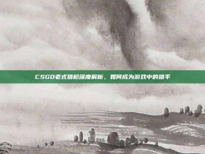 CSGO老式猎枪深度解析，如何成为游戏中的猎手
