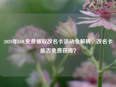 2024年LOL免费领取改名卡活动全解析，改名卡能否免费获得？