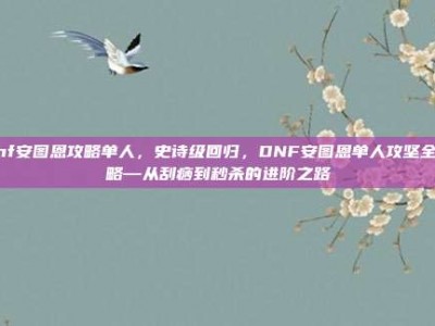 dnf安图恩攻略单人，史诗级回归，DNF安图恩单人攻坚全攻略—从刮痧到秒杀的进阶之路