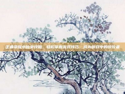 王者荣耀小仙女攻略，轻松掌握游戏技巧，成为游戏中的佼佼者