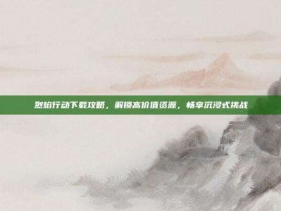 烈焰行动下载攻略，解锁高价值资源，畅享沉浸式挑战