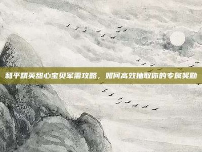 和平精英甜心宝贝军需攻略，如何高效抽取你的专属奖励
